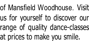 of Mansfield Woodhouse. Visit  us for yourself to discover our  range of quality dance-classes  at prices to make you smile.