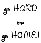 go HARD  or  go HOME!